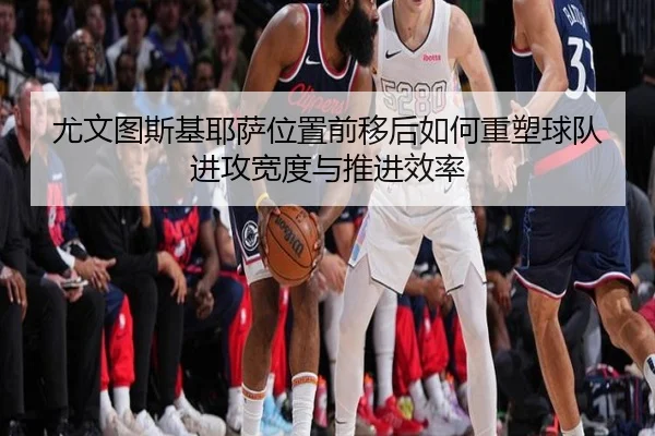 尤文图斯基耶萨位置前移后如何重塑球队进攻宽度与推进效率