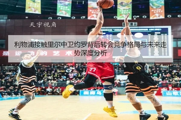 利物浦接触里尔中卫约罗背后转会竞争格局与未来走势深度分析