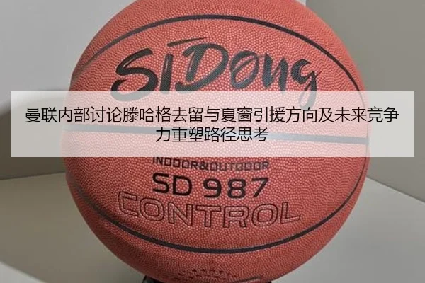 曼联内部讨论滕哈格去留与夏窗引援方向及未来竞争力重塑路径思考 - kaiyun